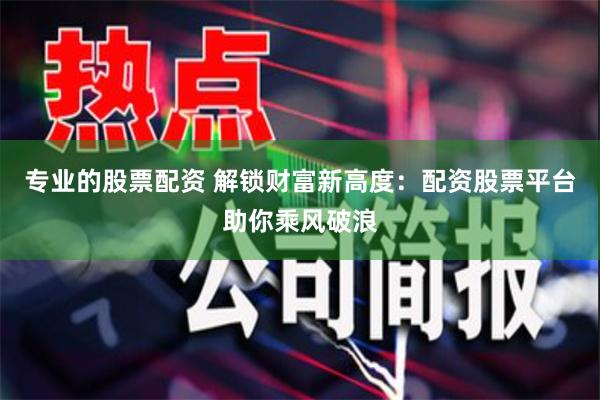 专业的股票配资 解锁财富新高度：配资股票平台助你乘风破浪
