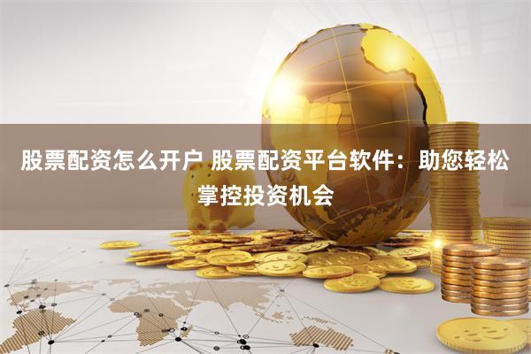 股票配资怎么开户 股票配资平台软件：助您轻松掌控投资机会