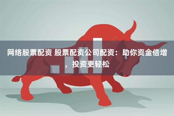 网络股票配资 股票配资公司配资：助你资金倍增，投资更轻松